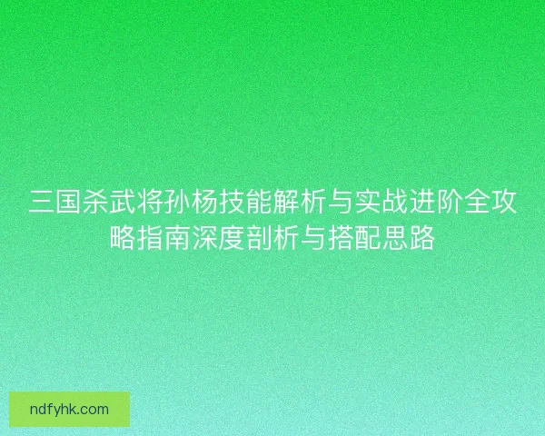 三国杀武将孙杨技能解析与实战进阶全攻略指南深度剖析与搭配思路