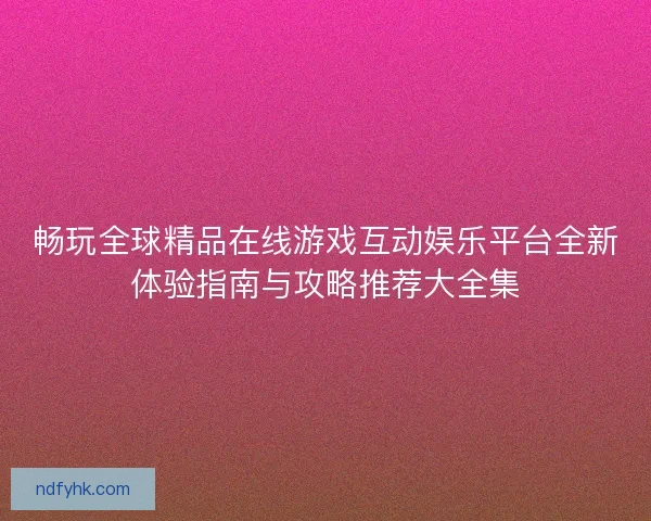 畅玩全球精品在线游戏互动娱乐平台全新体验指南与攻略推荐大全集 畅玩全球精品在线游戏互动娱乐平台全新体验指南与攻略推荐大全集
