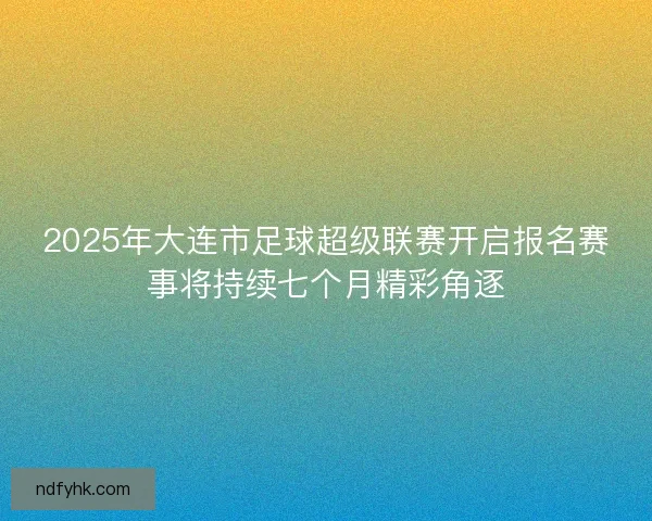 2025年大连市足球超级联赛开启报名赛事将持续七个月精彩角逐