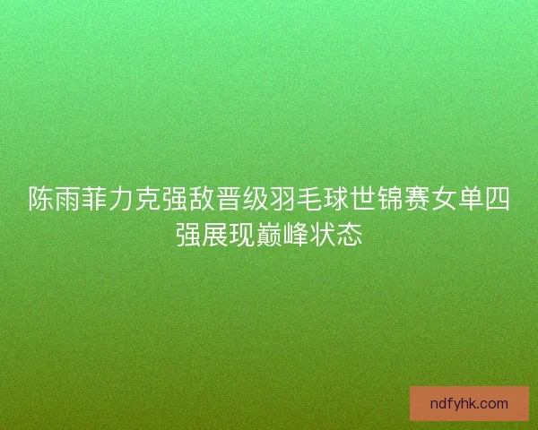 陈雨菲力克强敌晋级羽毛球世锦赛女单四强展现巅峰状态