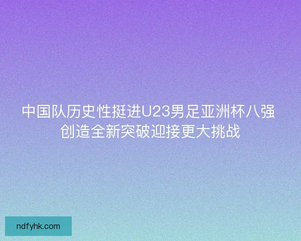 中国队历史性挺进U23男足亚洲杯八强 创造全新突破迎接更大挑战