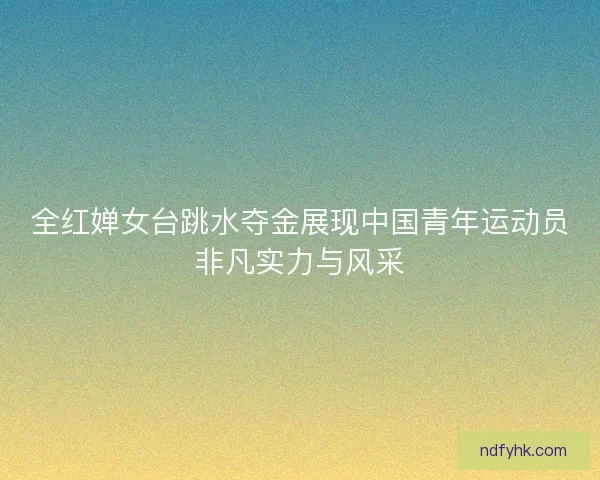 全红婵女台跳水夺金展现中国青年运动员非凡实力与风采 全红婵女台跳水夺金展现中国青年运动员非凡实力与风采