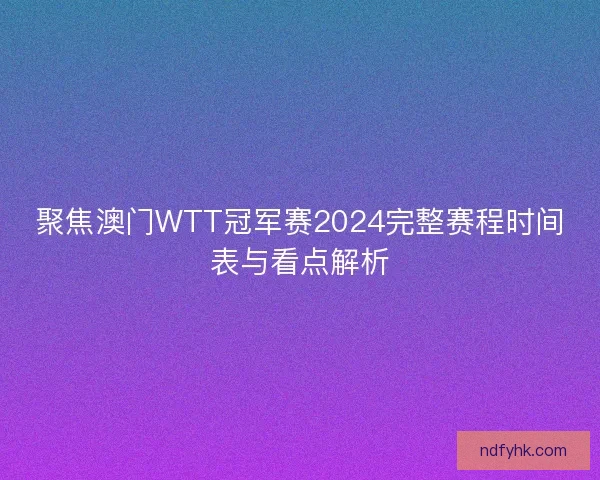 聚焦澳门WTT冠军赛2024完整赛程时间表与看点解析