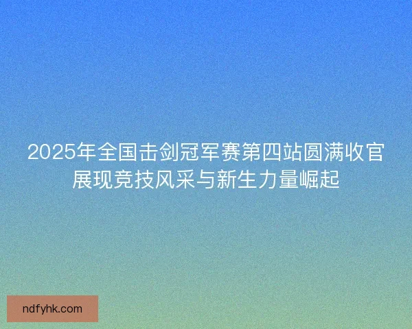 2025年全国击剑冠军赛第四站圆满收官展现竞技风采与新生力量崛起