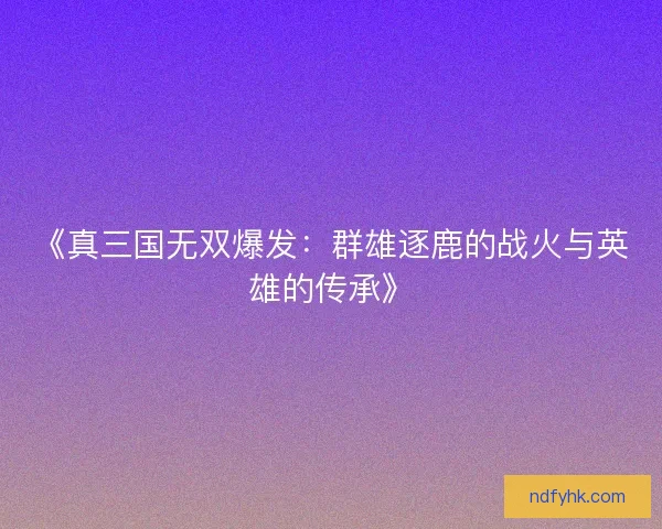 《真三国无双爆发:群雄逐鹿的战火与英雄的传承》 《真三国无双爆发:群雄逐鹿的战火与英雄的传承》