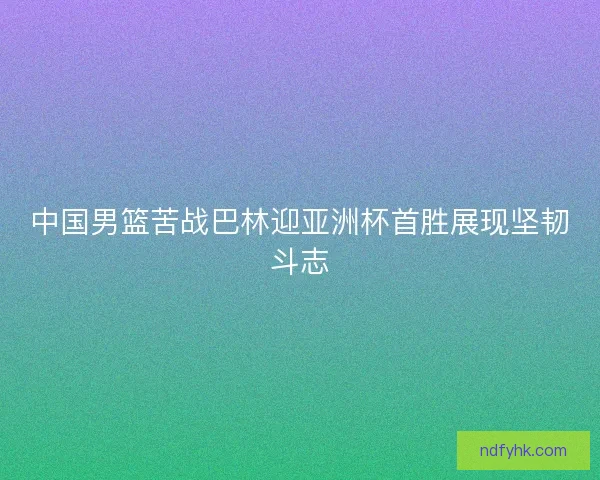 中国男篮苦战巴林迎亚洲杯首胜展现坚韧斗志