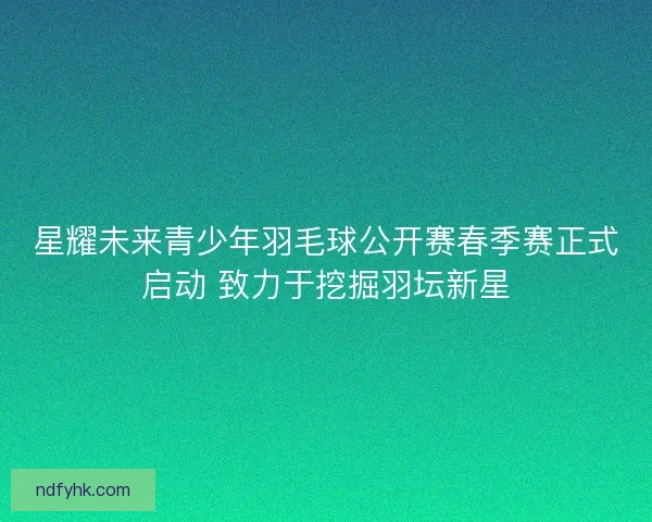 星耀未来青少年羽毛球公开赛春季赛正式启动 致力于挖掘羽坛新星