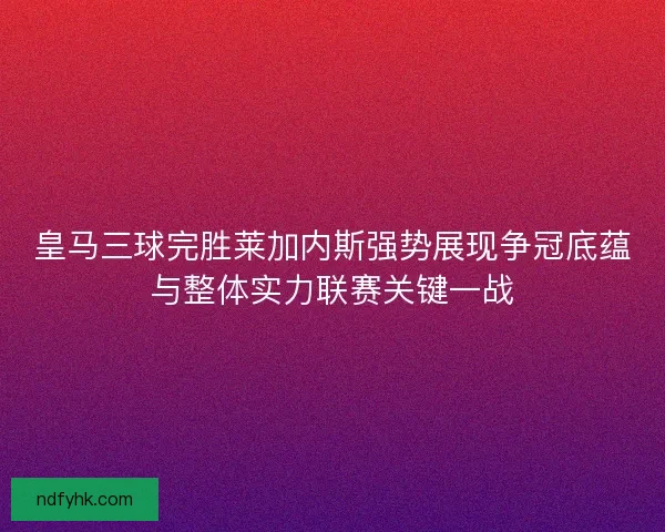 皇马三球完胜莱加内斯强势展现争冠底蕴与整体实力联赛关键一战