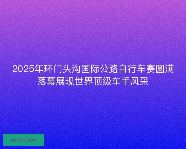 2025年环门头沟国际公路自行车赛圆满落幕展现世界顶级车手风采