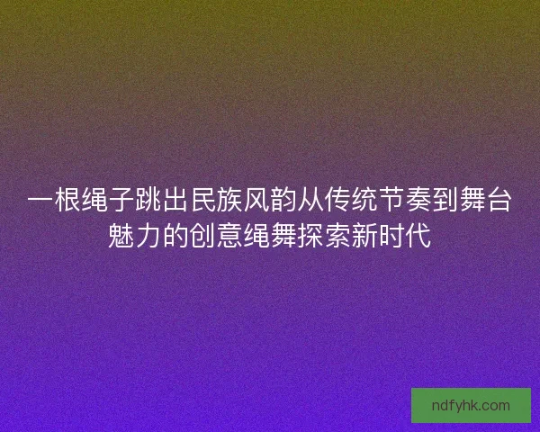一根绳子跳出民族风韵从传统节奏到舞台魅力的创意绳舞探索新时代