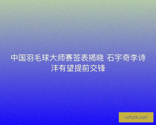 中国羽毛球大师赛签表揭晓 石宇奇李诗沣有望提前交锋