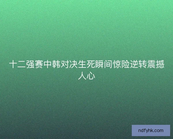 十二强赛中韩对决生死瞬间惊险逆转震撼人心