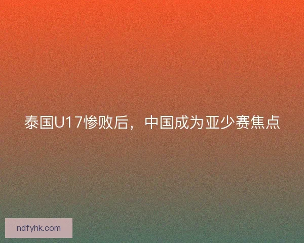 泰国U17惨败后，中国成为亚少赛焦点