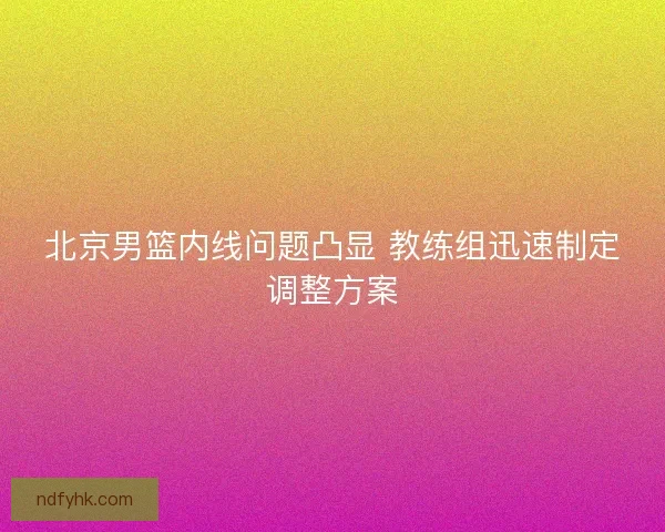 北京男篮内线问题凸显 教练组迅速制定调整方案