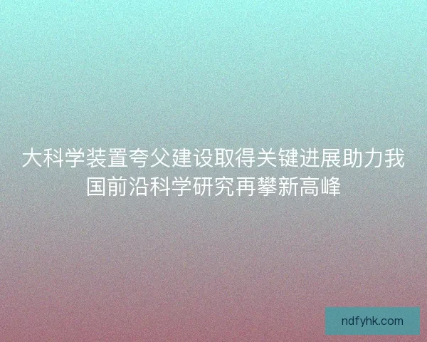 大科学装置夸父建设取得关键进展助力我国前沿科学研究再攀新高峰 大科学装置夸父建设取得关键进展助力我国前沿科学研究再攀新高峰