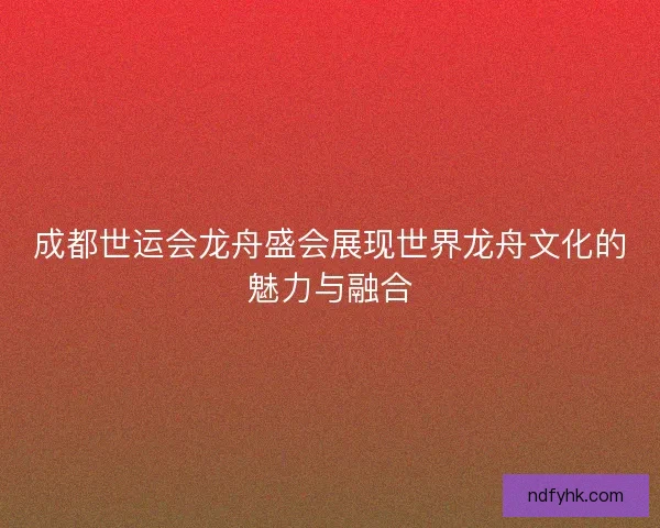成都世运会龙舟盛会展现世界龙舟文化的魅力与融合