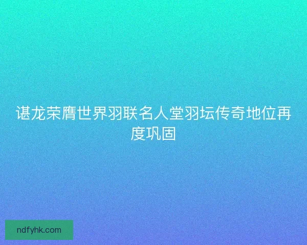 谌龙荣膺世界羽联名人堂羽坛传奇地位再度巩固