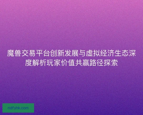 魔兽交易平台创新发展与虚拟经济生态深度解析玩家价值共赢路径探索 魔兽交易平台创新发展与虚拟经济生态深度解析玩家价值共赢路径探索
