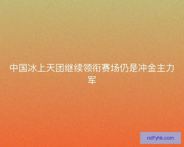 中国冰上天团继续领衔赛场仍是冲金主力军 中国冰上天团继续领衔赛场仍是冲金主力军