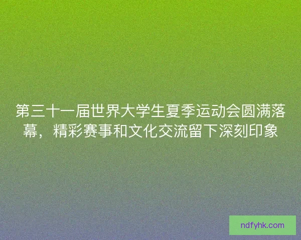 第三十一届世界大学生夏季运动会圆满落幕,精彩赛事和文化交流留下深刻印象 第三十一届世界大学生夏季运动会圆满落幕,精彩赛事和文化交流留下深刻印象