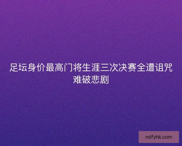 足坛身价最高门将生涯三次决赛全遭诅咒难破悲剧