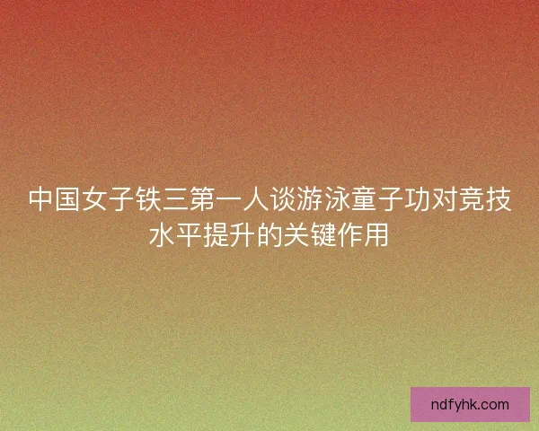 中国女子铁三第一人谈游泳童子功对竞技水平提升的关键作用 中国女子铁三第一人谈游泳童子功对竞技水平提升的关键作用