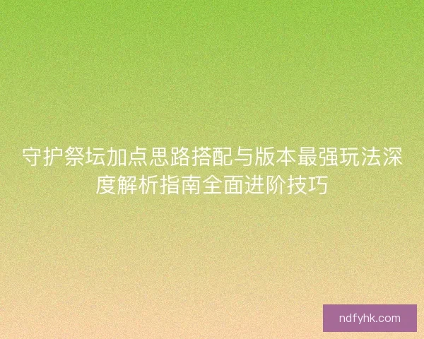 守护祭坛加点思路搭配与版本最强玩法深度解析指南全面进阶技巧 守护祭坛加点思路搭配与版本最强玩法深度解析指南全面进阶技巧
