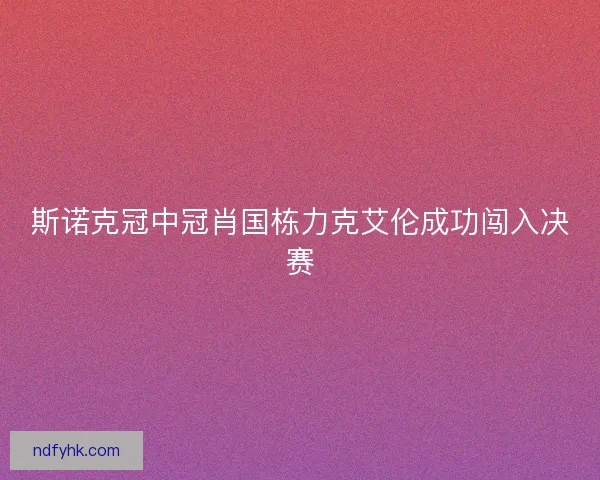 斯诺克冠中冠肖国栋力克艾伦成功闯入决赛 斯诺克冠中冠肖国栋力克艾伦成功闯入决赛