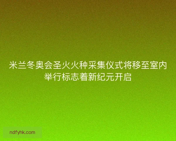米兰冬奥会圣火火种采集仪式将移至室内举行标志着新纪元开启 米兰冬奥会圣火火种采集仪式将移至室内举行标志着新纪元开启