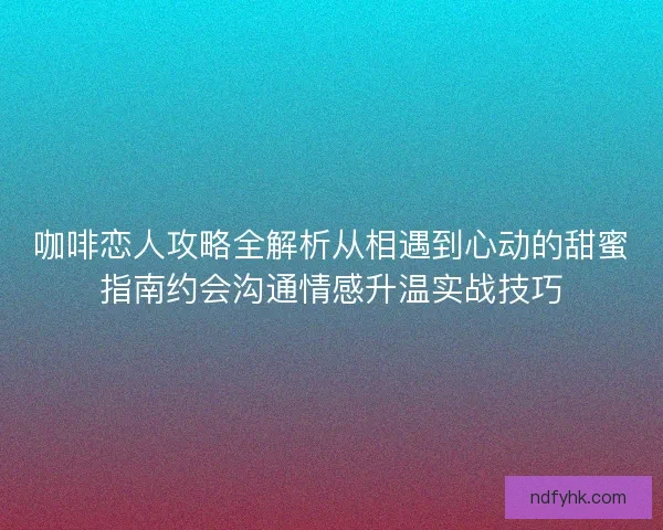 咖啡恋人攻略全解析从相遇到心动的甜蜜指南约会沟通情感升温实战技巧