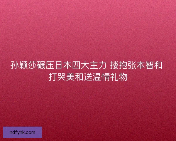 孙颖莎碾压日本四大主力 搂抱张本智和 打哭美和送温情礼物