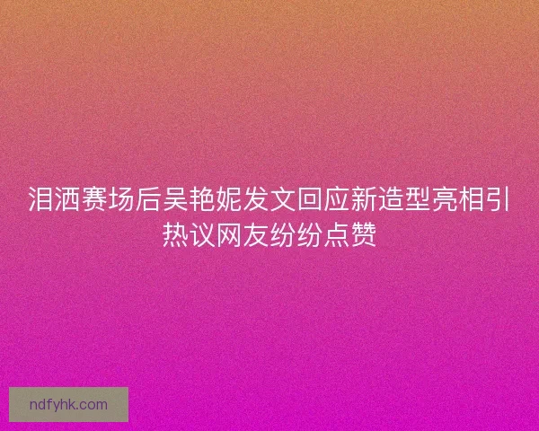 泪洒赛场后吴艳妮发文回应新造型亮相引热议网友纷纷点赞