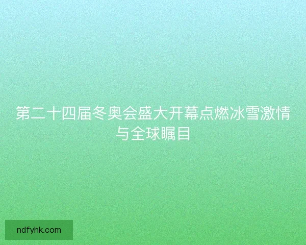 第二十四届冬奥会盛大开幕点燃冰雪激情与全球瞩目