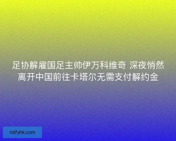 足协解雇国足主帅伊万科维奇 深夜悄然离开中国前往卡塔尔无需支付解约金