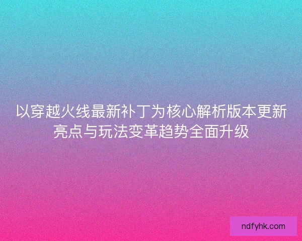 以穿越火线最新补丁为核心解析版本更新亮点与玩法变革趋势全面升级 以穿越火线最新补丁为核心解析版本更新亮点与玩法变革趋势全面升级