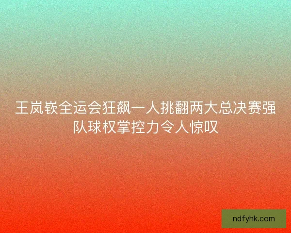 王岚嵚全运会狂飙一人挑翻两大总决赛强队球权掌控力令人惊叹