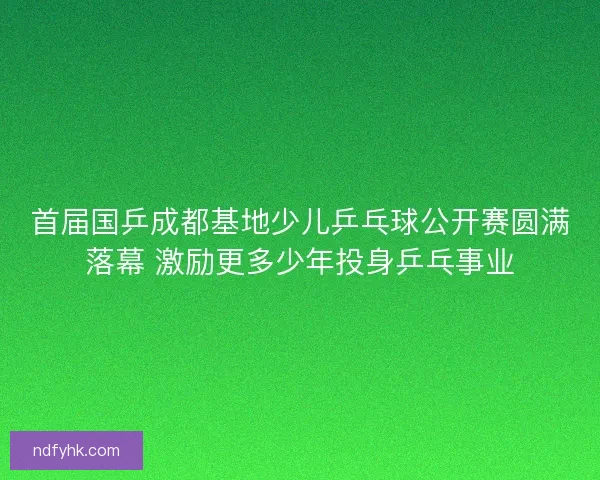 首届国乒成都基地少儿乒乓球公开赛圆满落幕 激励更多少年投身乒乓事业 首届国乒成都基地少儿乒乓球公开赛圆满落幕 激励更多少年投身乒乓事业