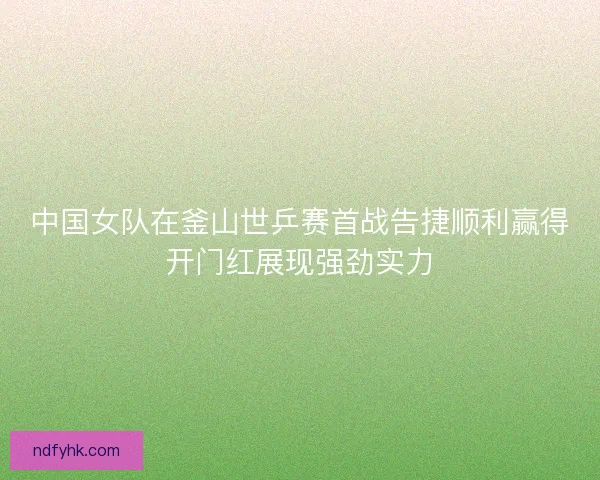 中国女队在釜山世乒赛首战告捷顺利赢得开门红展现强劲实力