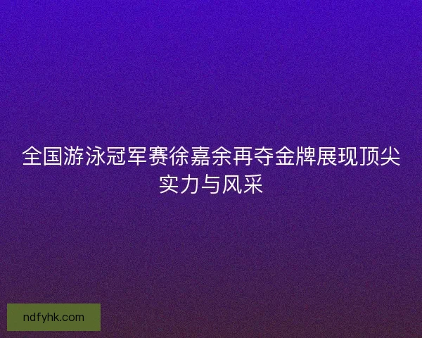 全国游泳冠军赛徐嘉余再夺金牌展现顶尖实力与风采